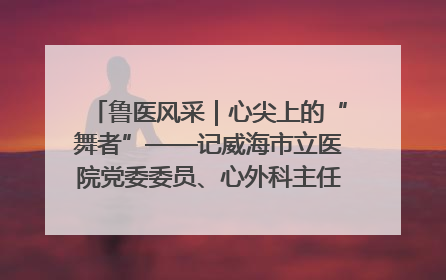 鲁医风采｜心尖上的“舞者”——记威海市立医院党委委员、心外科主任、主任医师景昊