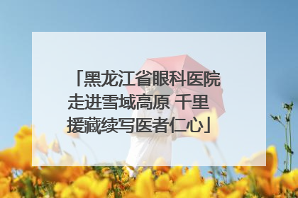黑龙江省眼科医院走进雪域高原 千里援藏续写医者仁心