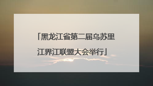 黑龙江省第二届乌苏里江界江联盟大会举行