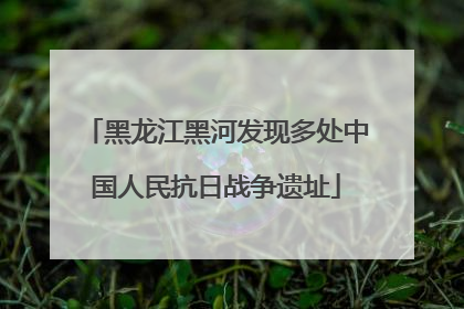 黑龙江黑河发现多处中国人民抗日战争遗址