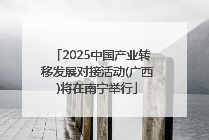 2025中国产业转移发展对接活动(广西)将在南宁举行