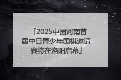2025中国河南首届中日青少年围棋邀请赛将在洛阳启幕