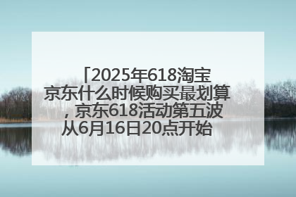 2025年618淘宝京东什么时候购买最划算，京东618活动第五波从6月16日20点开始最便宜优惠！
