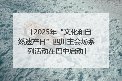2025年“文化和自然遗产日”四川主会场系列活动在巴中启动