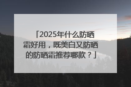 2025年什么防晒霜好用，既美白又防晒的防晒霜推荐哪款？