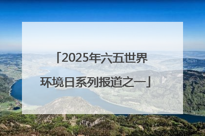 2025年六五世界环境日系列报道之一