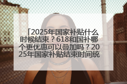 2025年国家补贴什么时候结束？618和国补哪个更优惠可以叠加吗？2025年国家补贴结束时间统一为12月31日