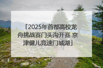 2025年首都高校龙舟挑战赛门头沟开赛 京津健儿竞速门城湖