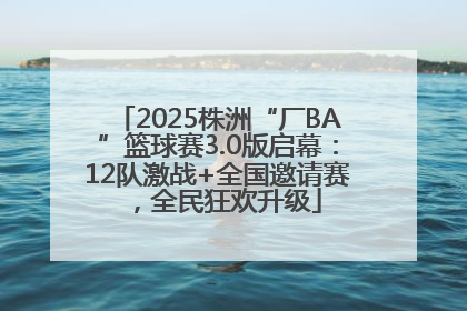 2025株洲“厂BA”篮球赛3.0版启幕：12队激战+全国邀请赛，全民狂欢升级