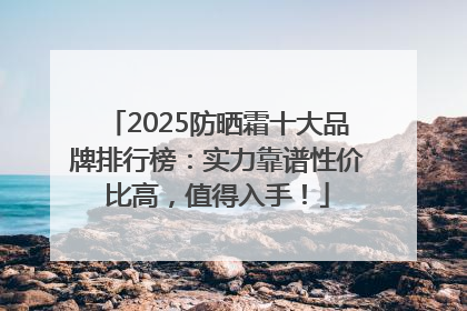 2025防晒霜十大品牌排行榜：实力靠谱性价比高，值得入手！