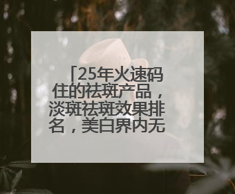 25年火速码住的祛斑产品，淡斑祛斑效果排名，美白界内无代餐