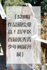 328幅作品描绘童真！昌平区首届优秀青少年画展开展