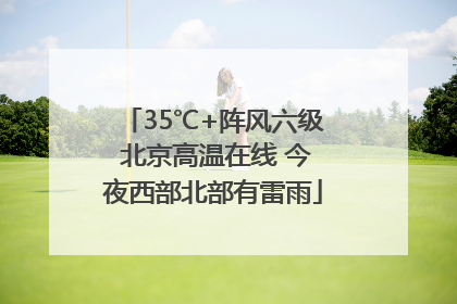 35℃+阵风六级 北京高温在线 今夜西部北部有雷雨