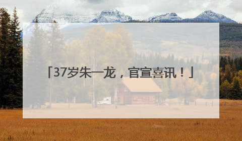 37岁朱一龙，官宣喜讯！