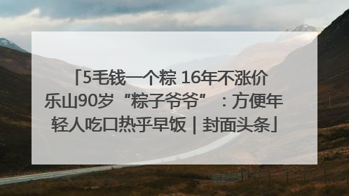 5毛钱一个粽 16年不涨价 乐山90岁“粽子爷爷”：方便年轻人吃口热乎早饭｜封面头条