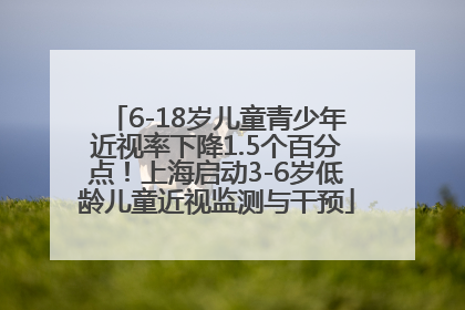 6-18岁儿童青少年近视率下降1.5个百分点！上海启动3-6岁低龄儿童近视监测与干预