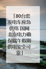 80台套发电车应急供电 国网北京电力确保端午假期供电安全可靠
