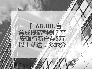 LABUBU盲盒成揽储利器？平安银行新户存5万以上就送，多地分支行跟进
